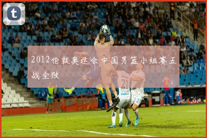 2012伦敦奥运会中国男篮小组赛五战全败