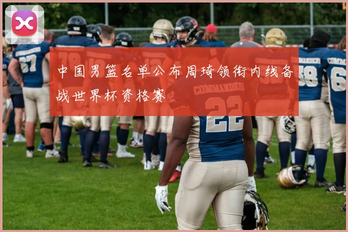 中国男篮名单公布周琦领衔内线备战世界杯资格赛
