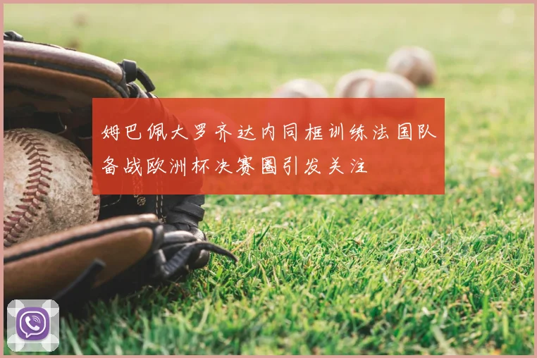 姆巴佩大罗齐达内同框训练法国队备战欧洲杯决赛圈引发关注