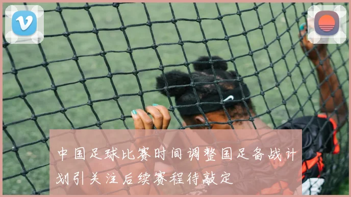 中国足球比赛时间调整国足备战计划引关注后续赛程待敲定