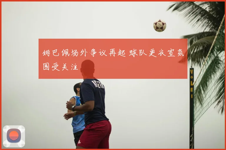 姆巴佩场外争议再起 球队更衣室氛围受关注