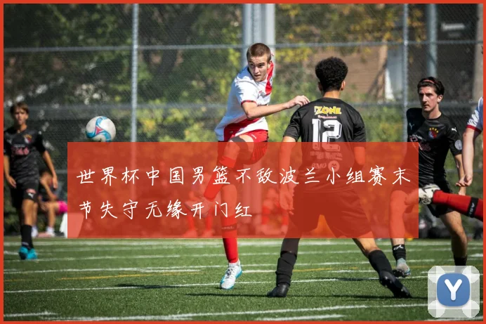 世界杯中国男篮不敌波兰小组赛末节失守无缘开门红