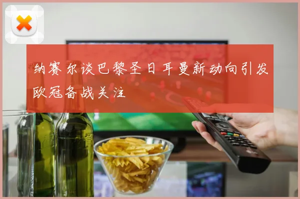纳赛尔谈巴黎圣日耳曼新动向引发欧冠备战关注