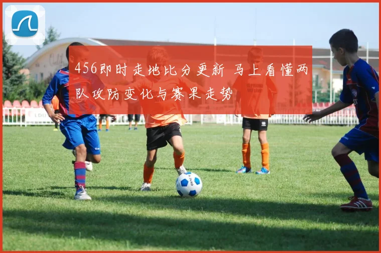 456即时走地比分更新 马上看懂两队攻防变化与赛果走势