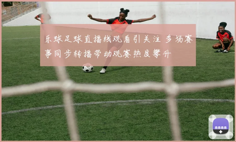 乐球足球直播线观看引关注 多场赛事同步转播带动观赛热度攀升