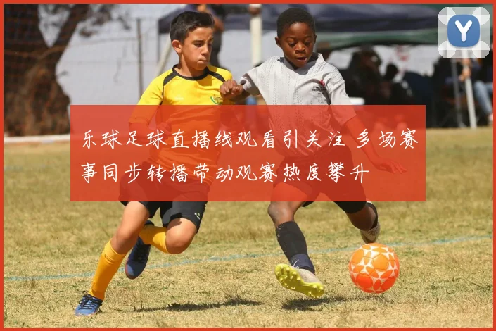 乐球足球直播线观看引关注 多场赛事同步转播带动观赛热度攀升