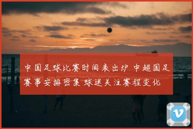 中国足球比赛时间表出炉 中超国足赛事安排密集 球迷关注赛程变化