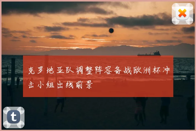 克罗地亚队调整阵容备战欧洲杯冲击小组出线前景
