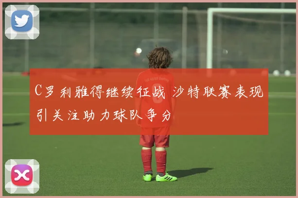 C罗利雅得继续征战 沙特联赛表现引关注助力球队争分