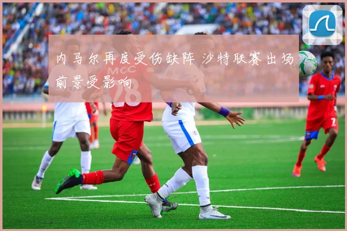 内马尔再度受伤缺阵 沙特联赛出场前景受影响