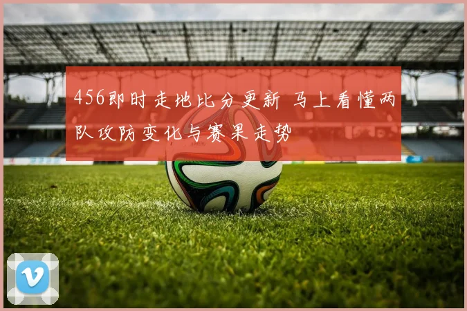 456即时走地比分更新 马上看懂两队攻防变化与赛果走势
