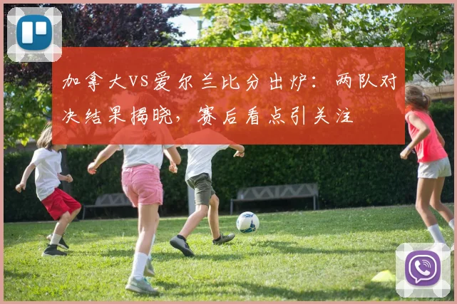 加拿大vs爱尔兰比分出炉：两队对决结果揭晓，赛后看点引关注