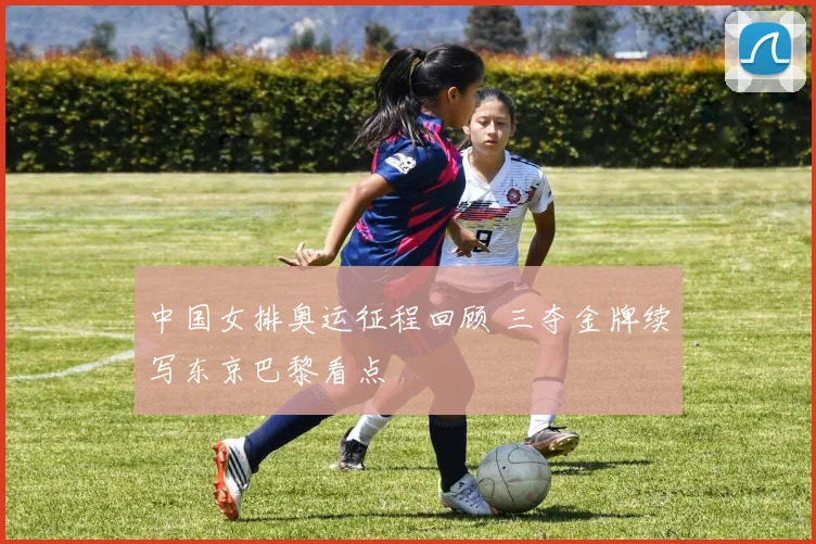 中国女排奥运征程回顾 三夺金牌续写东京巴黎看点