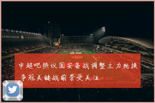 中超吧热议国安备战调整主力轮换 争冠关键战前景受关注