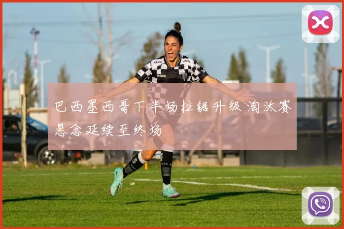 巴西墨西哥下半场拉锯升级 淘汰赛悬念延续至终场