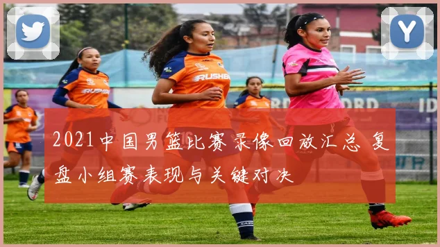 2021中国男篮比赛录像回放汇总 复盘小组赛表现与关键对决