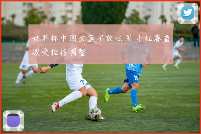 世界杯中国女篮不敌法国 小组赛首战受挫待调整