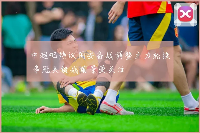 中超吧热议国安备战调整主力轮换 争冠关键战前景受关注