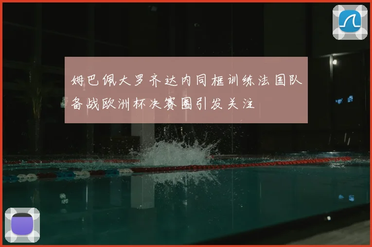 姆巴佩大罗齐达内同框训练法国队备战欧洲杯决赛圈引发关注