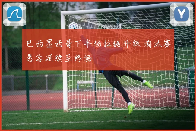 巴西墨西哥下半场拉锯升级 淘汰赛悬念延续至终场