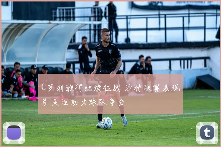 C罗利雅得继续征战 沙特联赛表现引关注助力球队争分