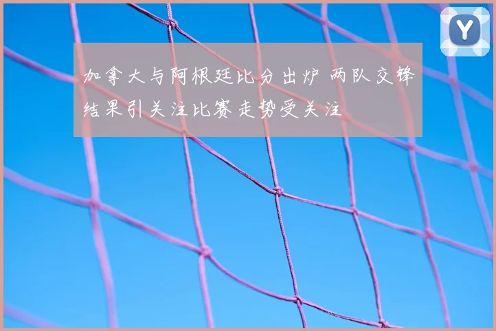 加拿大与阿根廷比分出炉 两队交锋结果引关注比赛走势受关注