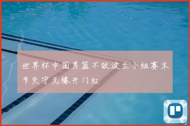 世界杯中国男篮不敌波兰小组赛末节失守无缘开门红
