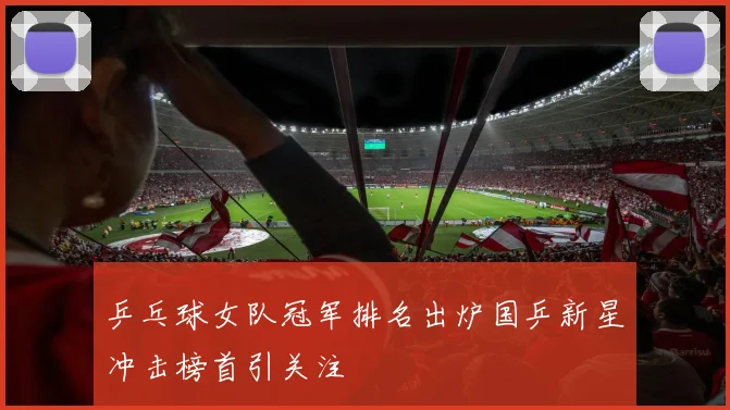 乒乓球女队冠军排名出炉国乒新星冲击榜首引关注