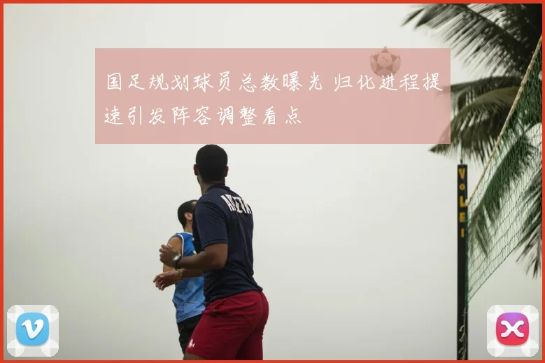 国足规划球员总数曝光 归化进程提速引发阵容调整看点