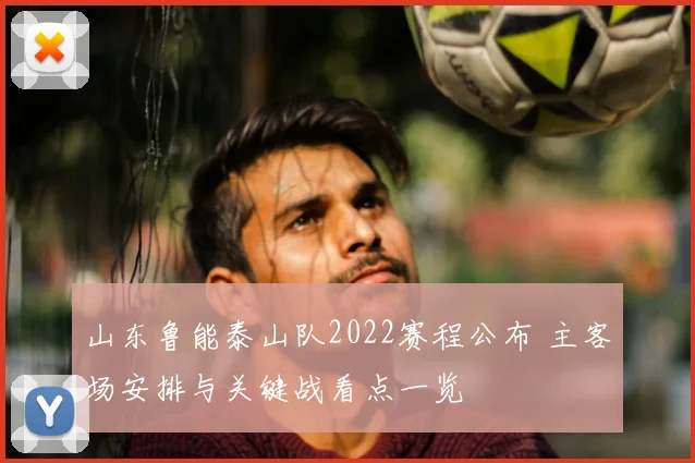 山东鲁能泰山队2022赛程公布 主客场安排与关键战看点一览